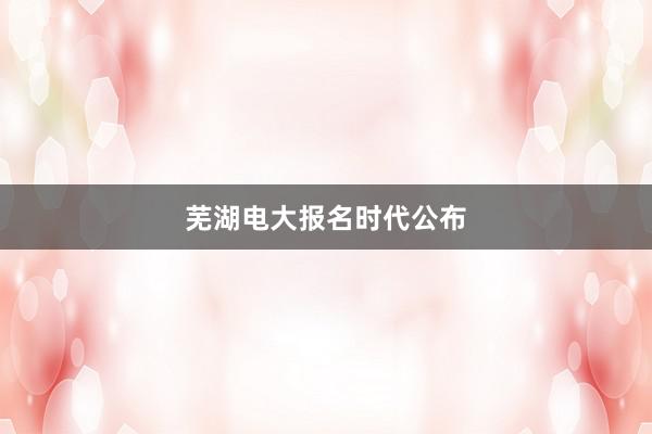 芜湖电大报名时代公布