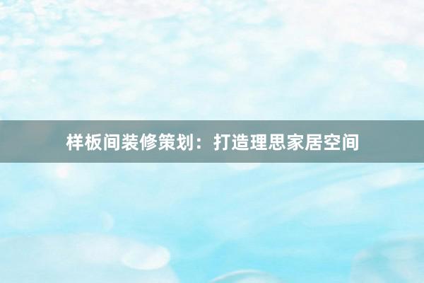 样板间装修策划：打造理思家居空间
