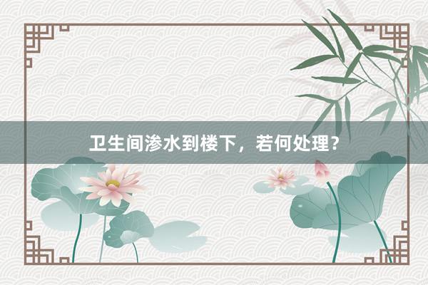 卫生间渗水到楼下，若何处理？