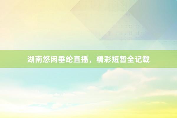湖南悠闲垂纶直播，精彩短暂全记载