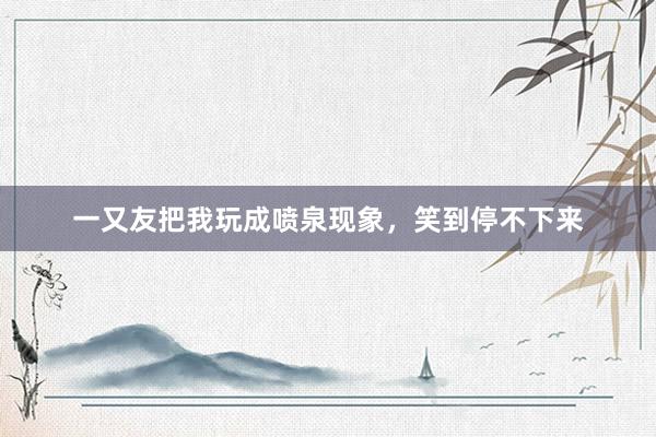 一又友把我玩成喷泉现象，笑到停不下来