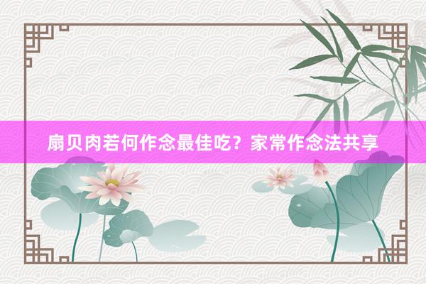 扇贝肉若何作念最佳吃？家常作念法共享